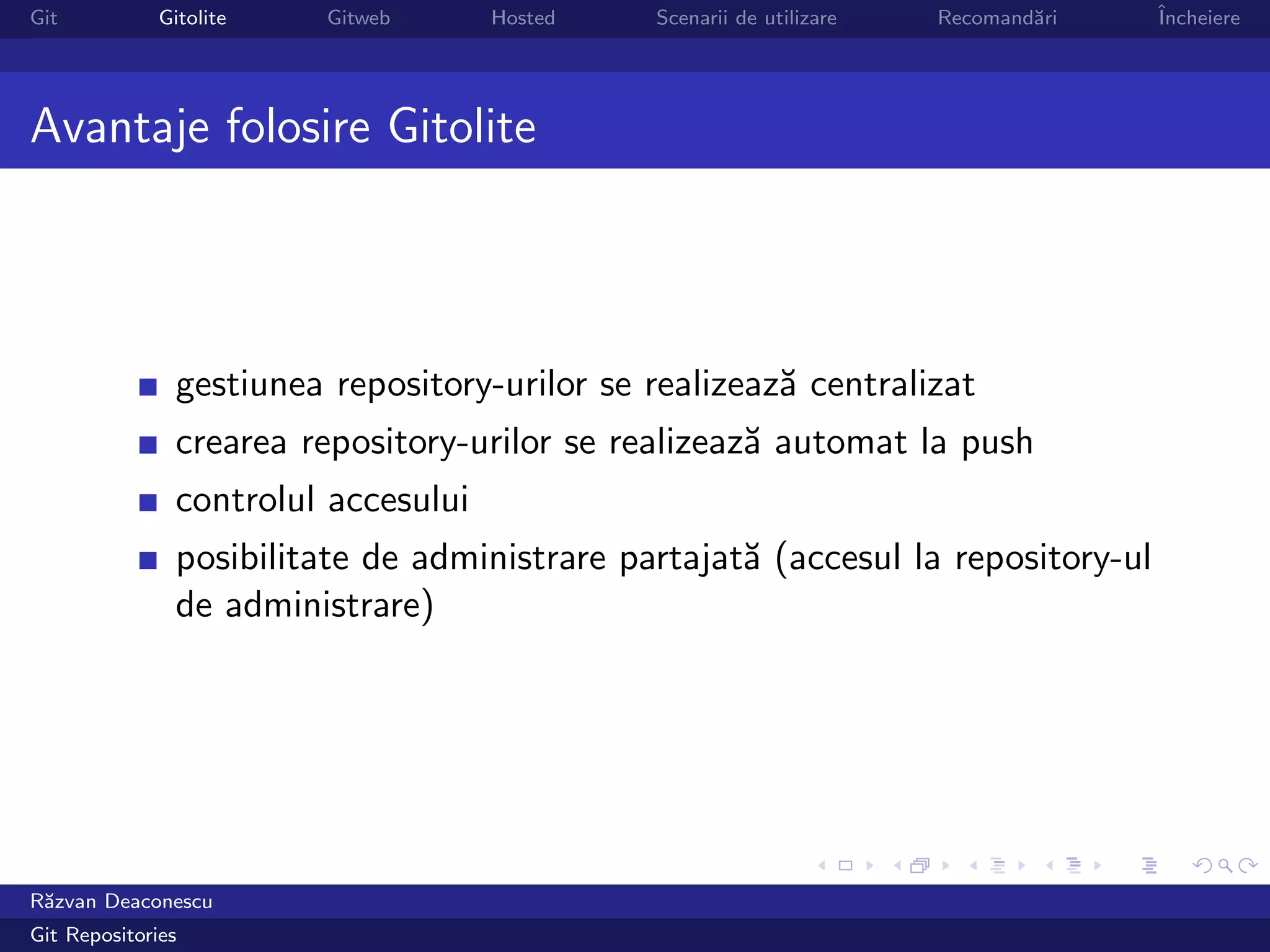 Git           Gitolite    Gitweb      Hosted   Scenarii de utilizare   Recomand˘ri
                                                                               a     ˆ
                                                                                     Incheiere




Avantaje folosire Gitolite




                gestiunea repository-urilor se realizeaz˘ centralizat
                                                        a
                crearea repository-urilor se realizeaz˘ automat la push
                                                      a
                controlul accesului
                posibilitate de administrare partajat˘ (accesul la repository-ul
                                                     a
                de administrare)




R˘zvan Deaconescu
 a
Git Repositories
 