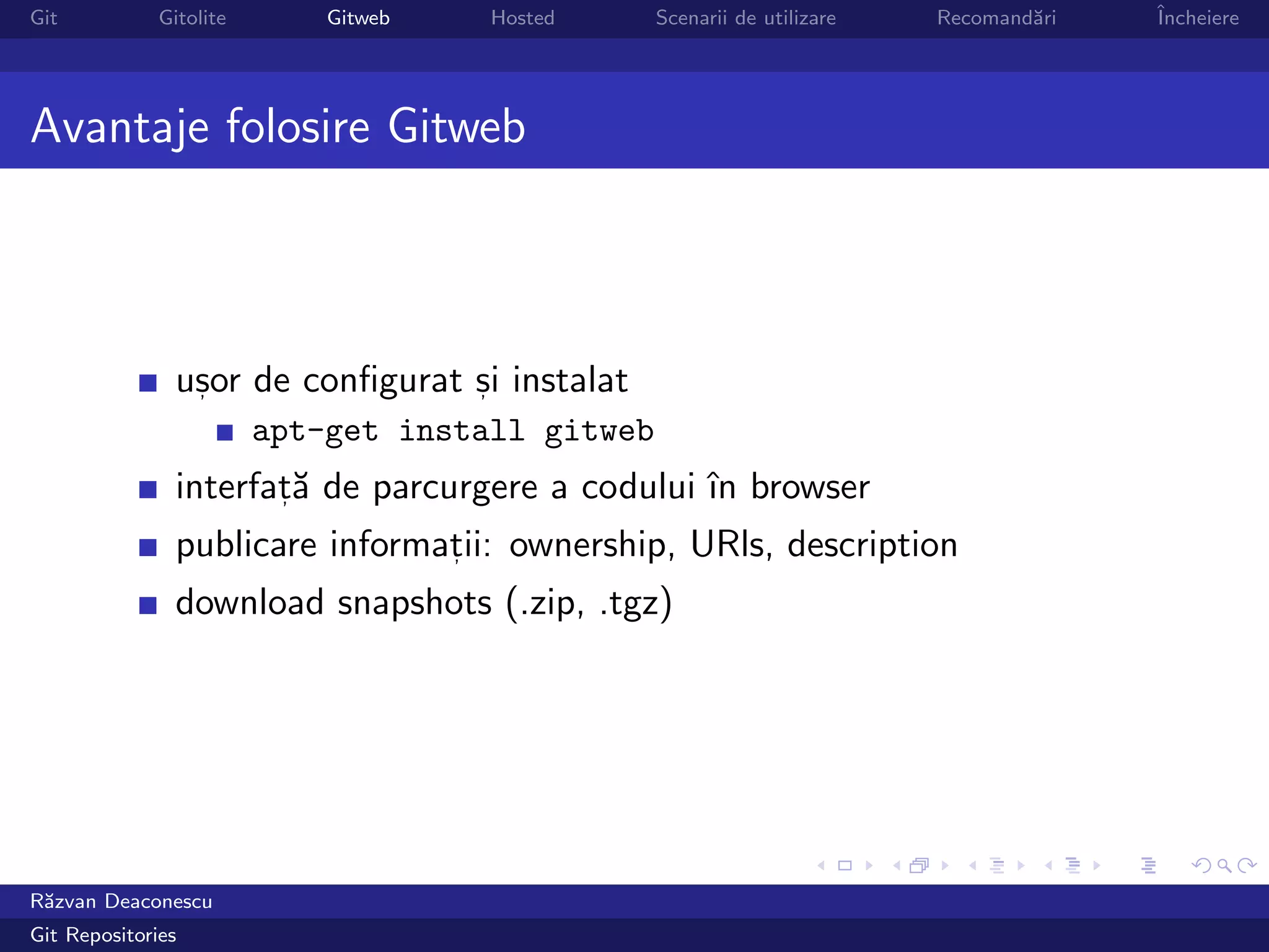 Git           Gitolite       Gitweb   Hosted      Scenarii de utilizare   Recomand˘ri
                                                                                  a     ˆ
                                                                                        Incheiere




Avantaje folosire Gitweb



                usor de conﬁgurat si instalat
                 ,                ,

                         apt-get install gitweb
                interfat˘ de parcurgere a codului ˆ browser
                       ,a                         ın
                publicare informatii: ownership, URls, description
                                 ,

                download snapshots (.zip, .tgz)




R˘zvan Deaconescu
 a
Git Repositories
 