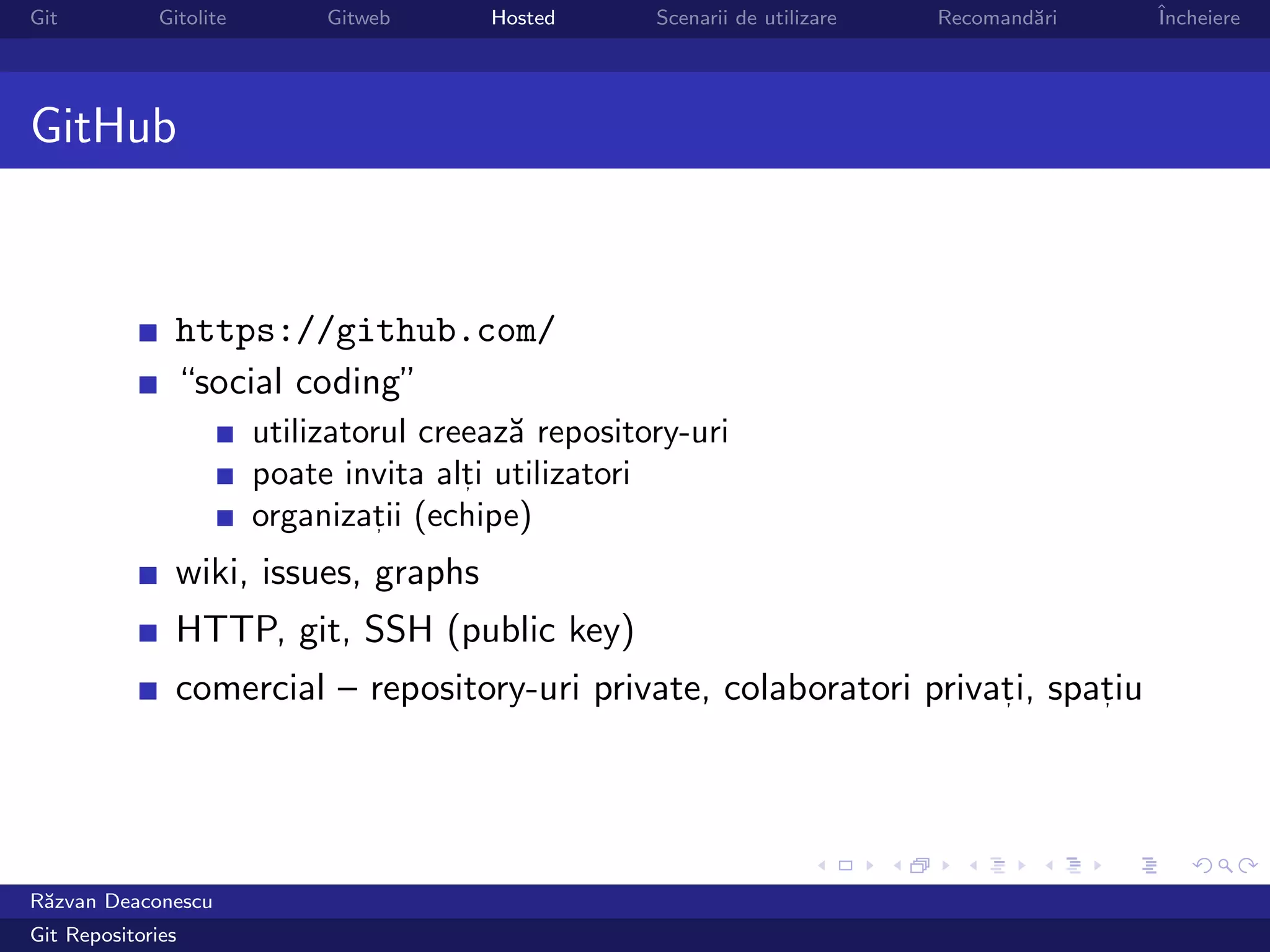 Git           Gitolite        Gitweb      Hosted      Scenarii de utilizare   Recomand˘ri
                                                                                      a     ˆ
                                                                                            Incheiere




GitHub


                https://github.com/
                “social coding”
                         utilizatorul creeaz˘ repository-uri
                                            a
                         poate invita alti utilizatori
                                         ,

                         organizatii (echipe)
                                   ,


                wiki, issues, graphs
                HTTP, git, SSH (public key)
                comercial – repository-uri private, colaboratori privati, spatiu
                                                                      ,      ,




R˘zvan Deaconescu
 a
Git Repositories
 
