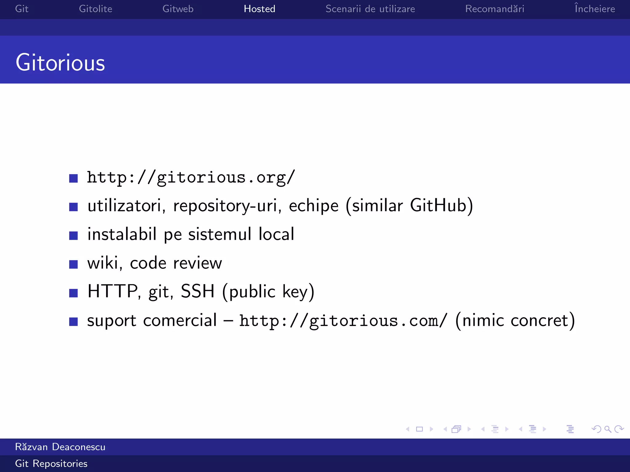 Git           Gitolite    Gitweb     Hosted     Scenarii de utilizare   Recomand˘ri
                                                                                a     ˆ
                                                                                      Incheiere




Gitorious



                http://gitorious.org/
                utilizatori, repository-uri, echipe (similar GitHub)
                instalabil pe sistemul local
                wiki, code review
                HTTP, git, SSH (public key)
                suport comercial – http://gitorious.com/ (nimic concret)




R˘zvan Deaconescu
 a
Git Repositories
 