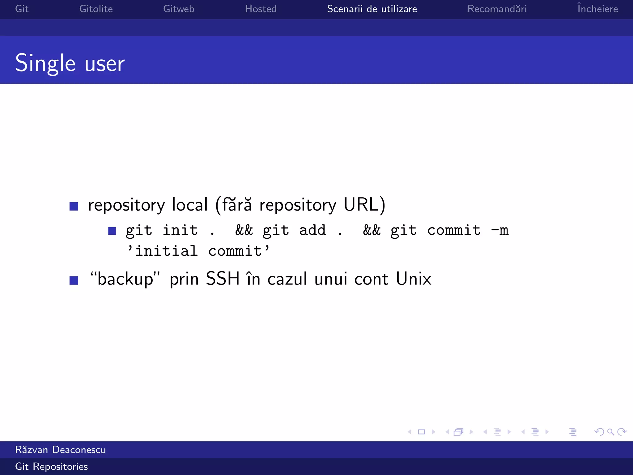Git           Gitolite      Gitweb   Hosted   Scenarii de utilizare   Recomand˘ri
                                                                              a     ˆ
                                                                                    Incheiere




Single user




                repository local (f˘r˘ repository URL)
                                   aa
                         git init . && git add .      && git commit -m
                         ’initial commit’
                “backup” prin SSH ˆ cazul unui cont Unix
                                  ın




R˘zvan Deaconescu
 a
Git Repositories
 