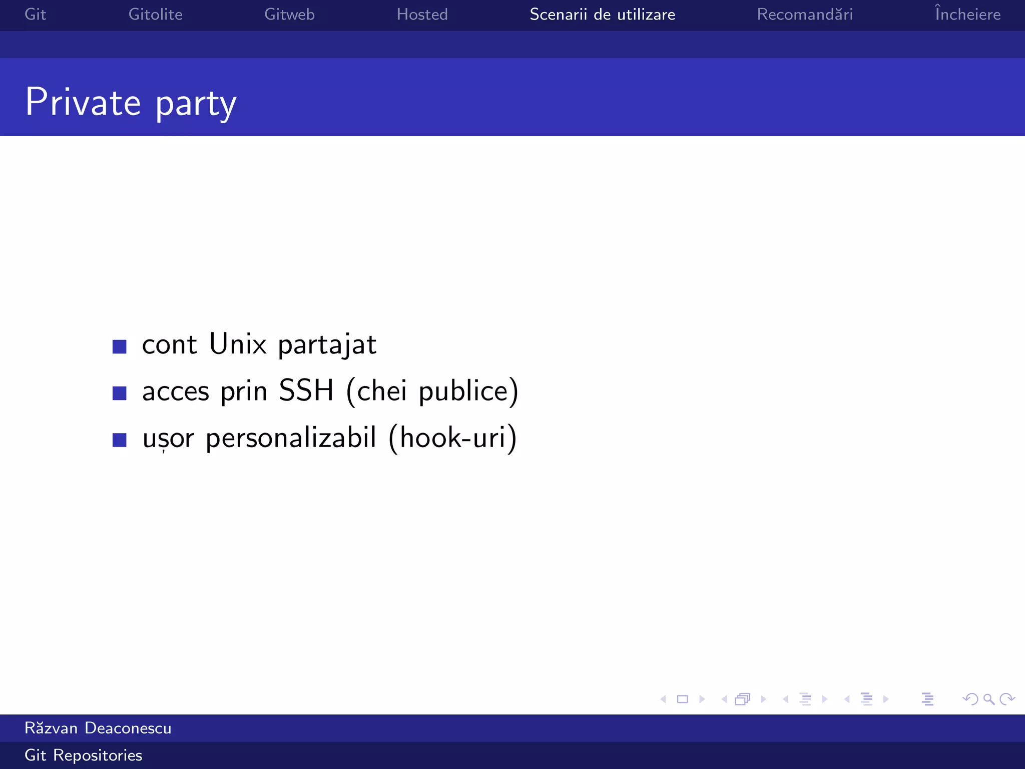 Git           Gitolite   Gitweb      Hosted      Scenarii de utilizare   Recomand˘ri
                                                                                 a     ˆ
                                                                                       Incheiere




Private party




                cont Unix partajat
                acces prin SSH (chei publice)
                usor personalizabil (hook-uri)
                 ,




R˘zvan Deaconescu
 a
Git Repositories
 
