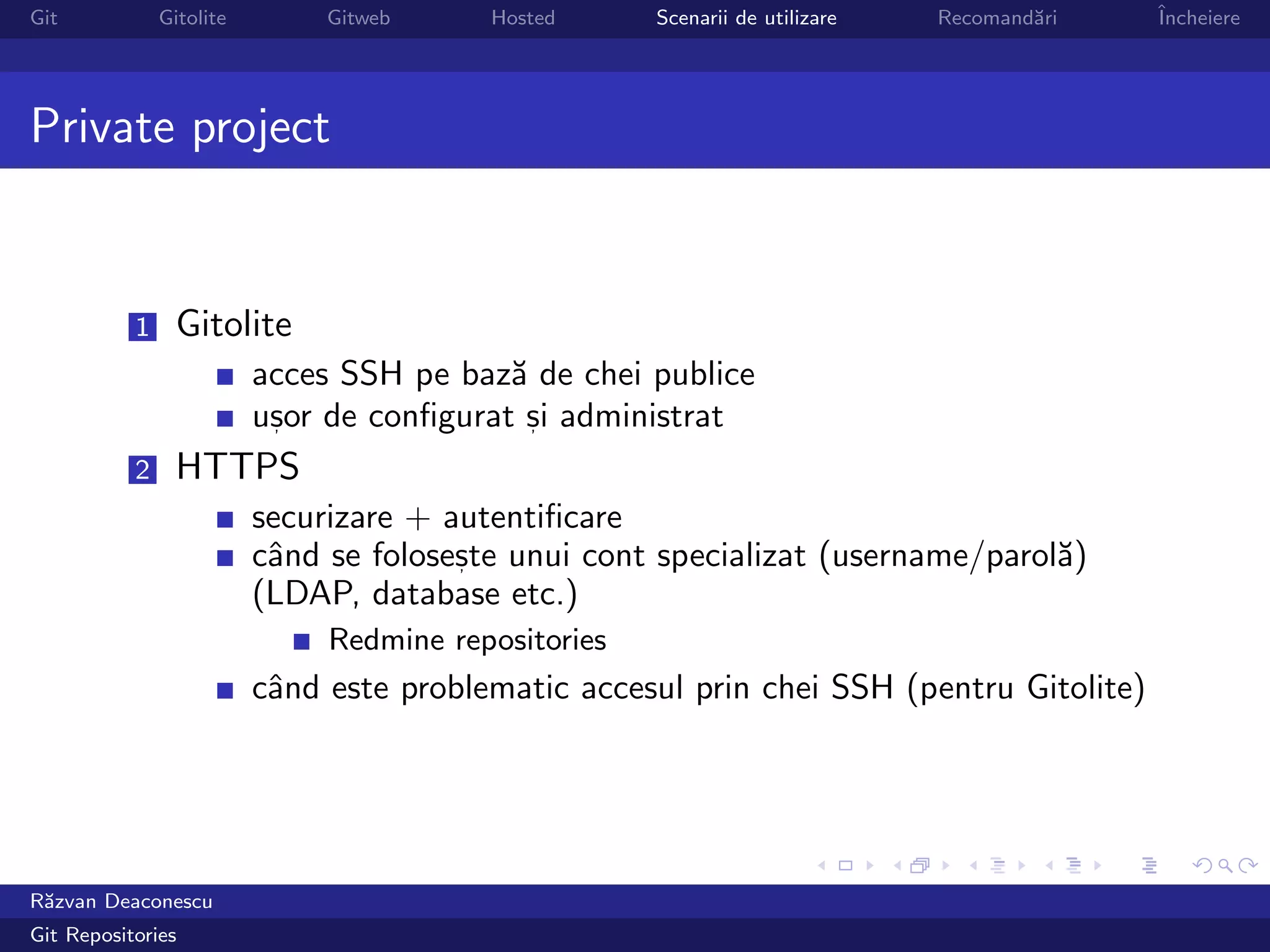 Git            Gitolite        Gitweb     Hosted      Scenarii de utilizare   Recomand˘ri
                                                                                      a     ˆ
                                                                                            Incheiere




Private project


           1     Gitolite
                          acces SSH pe baz˘ de chei publice
                                           a
                          usor de conﬁgurat si administrat
                           ,                 ,

           2     HTTPS
                          securizare + autentiﬁcare
                          cˆnd se foloseste unui cont specializat (username/parol˘)
                           a            ,                                        a
                          (LDAP, database etc.)
                               Redmine repositories
                          cˆnd este problematic accesul prin chei SSH (pentru Gitolite)
                           a




R˘zvan Deaconescu
 a
Git Repositories
 