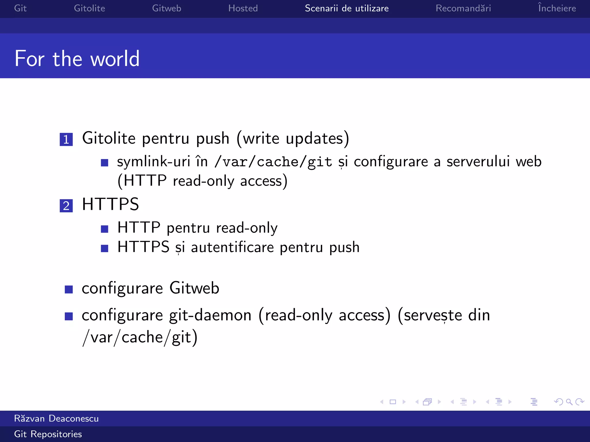 Git            Gitolite       Gitweb     Hosted     Scenarii de utilizare   Recomand˘ri
                                                                                    a     ˆ
                                                                                          Incheiere




For the world


           1     Gitolite pentru push (write updates)
                          symlink-uri ˆ /var/cache/git si conﬁgurare a serverului web
                                      ın               ,

                          (HTTP read-only access)
           2     HTTPS
                          HTTP pentru read-only
                          HTTPS si autentiﬁcare pentru push
                                ,



                 conﬁgurare Gitweb
                 conﬁgurare git-daemon (read-only access) (serveste din
                                                                ,

                 /var/cache/git)



R˘zvan Deaconescu
 a
Git Repositories
 