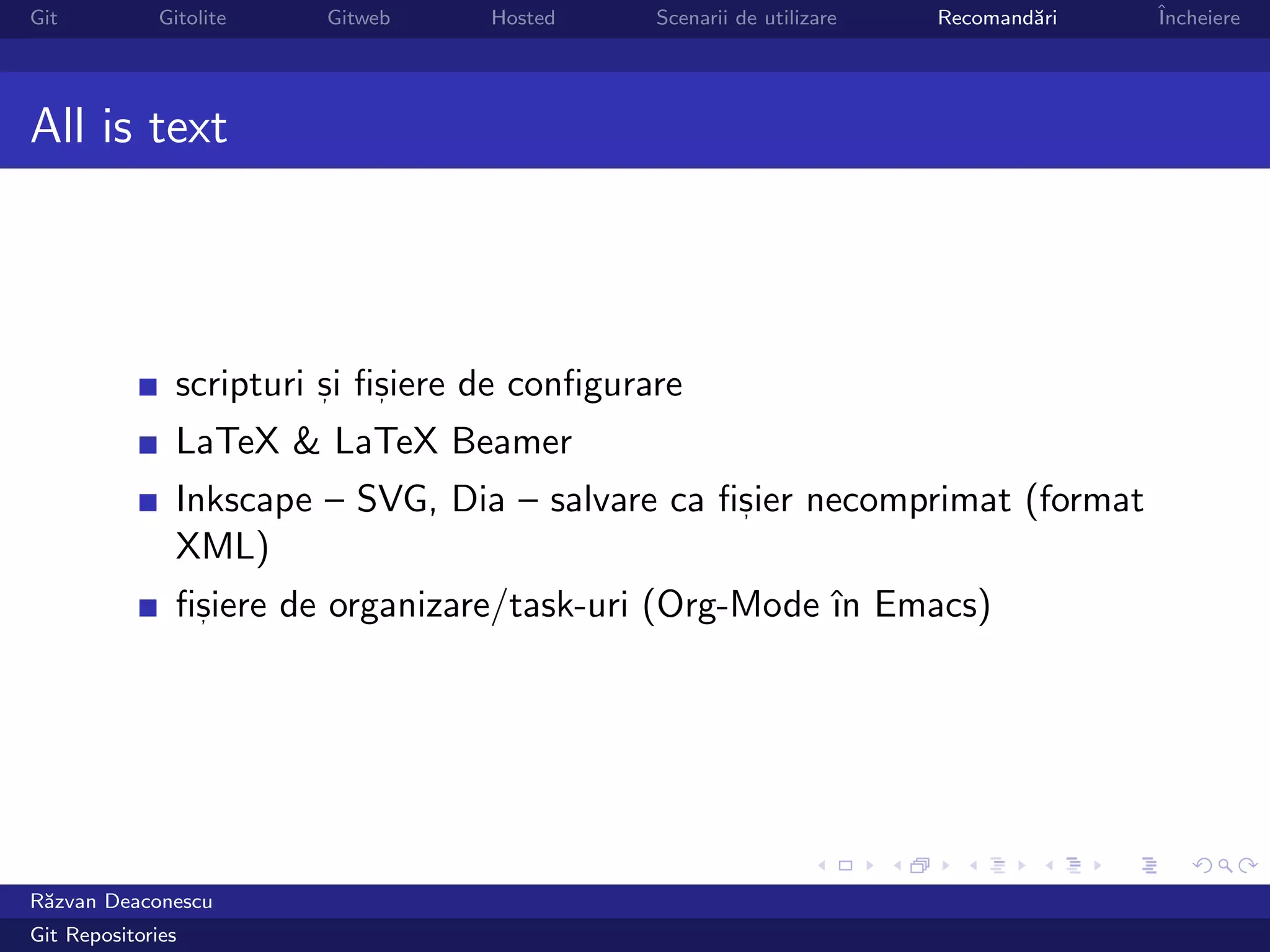 Git           Gitolite   Gitweb     Hosted     Scenarii de utilizare   Recomand˘ri
                                                                               a     ˆ
                                                                                     Incheiere




All is text




                scripturi si ﬁsiere de conﬁgurare
                          ,   ,

                LaTeX & LaTeX Beamer
                Inkscape – SVG, Dia – salvare ca ﬁsier necomprimat (format
                                                  ,

                XML)
                ﬁsiere de organizare/task-uri (Org-Mode ˆ Emacs)
                 ,                                      ın




R˘zvan Deaconescu
 a
Git Repositories
 
