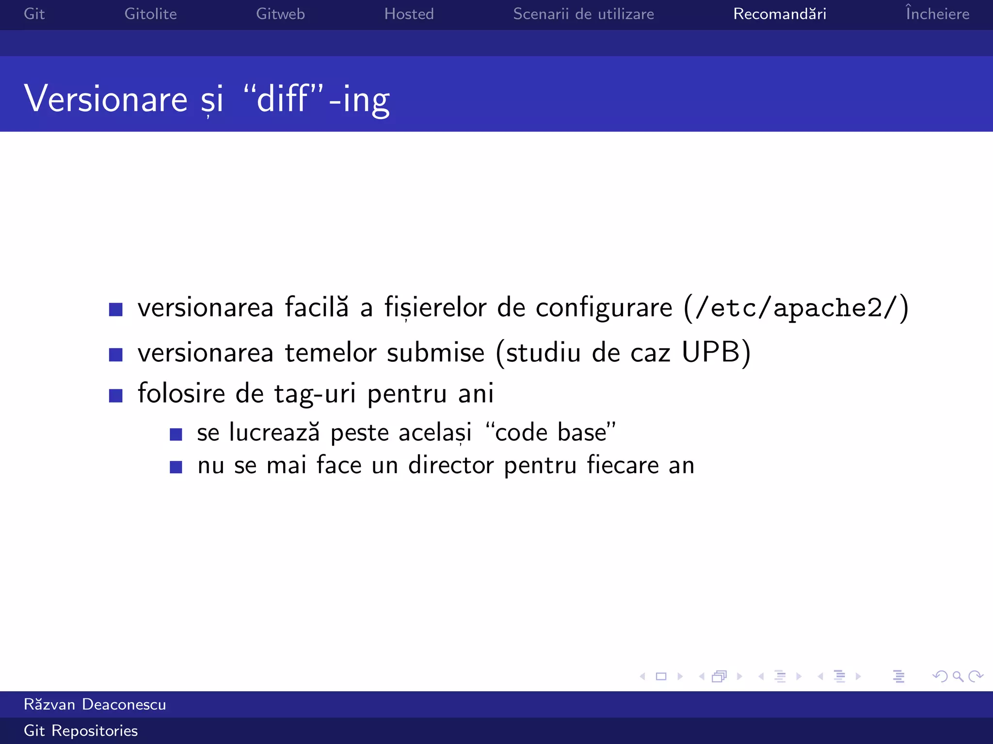 Git           Gitolite        Gitweb     Hosted     Scenarii de utilizare   Recomand˘ri
                                                                                    a     ˆ
                                                                                          Incheiere




Versionare si “diﬀ”-ing
           ,




                versionarea facil˘ a ﬁsierelor de conﬁgurare (/etc/apache2/)
                                 a    ,

                versionarea temelor submise (studiu de caz UPB)
                folosire de tag-uri pentru ani
                         se lucreaz˘ peste acelasi “code base”
                                   a            ,

                         nu se mai face un director pentru ﬁecare an




R˘zvan Deaconescu
 a
Git Repositories
 