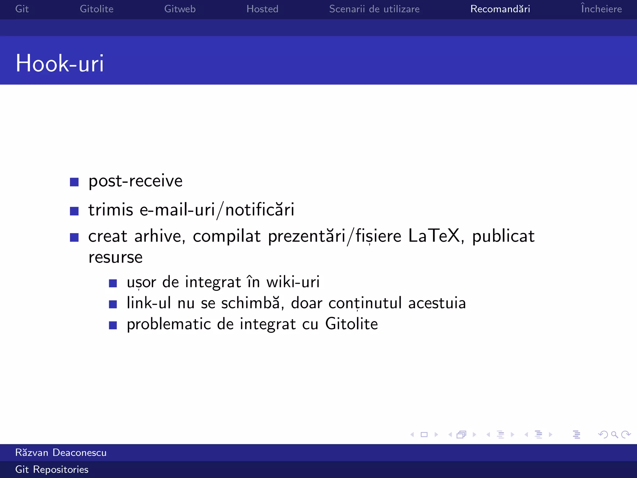 Git           Gitolite        Gitweb     Hosted      Scenarii de utilizare   Recomand˘ri
                                                                                     a     ˆ
                                                                                           Incheiere




Hook-uri



                post-receive
                trimis e-mail-uri/notiﬁc˘ri
                                        a
                creat arhive, compilat prezent˘ri/ﬁsiere LaTeX, publicat
                                              a    ,
                resurse
                         usor de integrat ˆ wiki-uri
                           ,               ın
                         link-ul nu se schimb˘, doar continutul acestuia
                                              a         ,

                         problematic de integrat cu Gitolite




R˘zvan Deaconescu
 a
Git Repositories
 