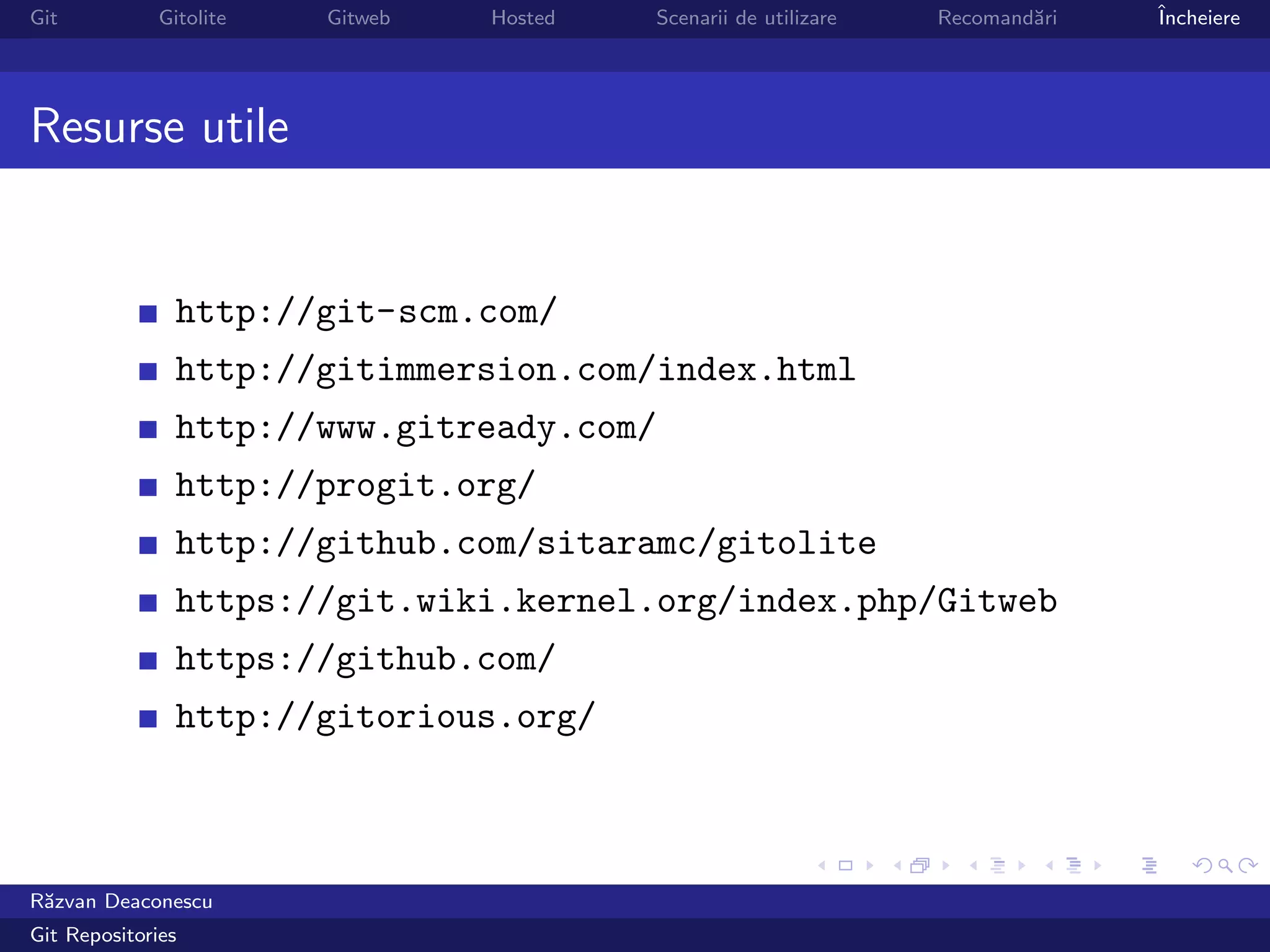 Git           Gitolite   Gitweb   Hosted   Scenarii de utilizare   Recomand˘ri
                                                                           a     ˆ
                                                                                 Incheiere




Resurse utile


                http://git-scm.com/
                http://gitimmersion.com/index.html
                http://www.gitready.com/
                http://progit.org/
                http://github.com/sitaramc/gitolite
                https://git.wiki.kernel.org/index.php/Gitweb
                https://github.com/
                http://gitorious.org/



R˘zvan Deaconescu
 a
Git Repositories
 