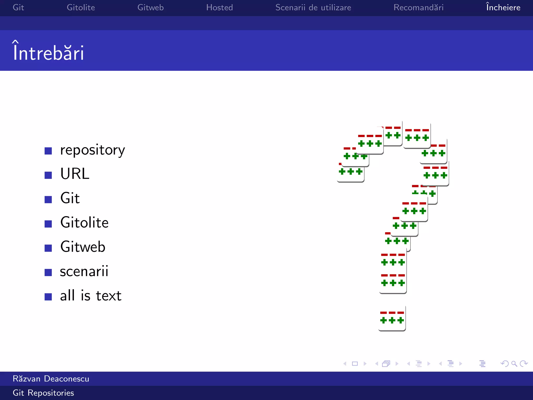 Git           Gitolite    Gitweb   Hosted   Scenarii de utilizare   Recomand˘ri
                                                                            a     ˆ
                                                                                  Incheiere




ˆ
Intreb˘ri
      a



            repository
            URL
            Git
            Gitolite
            Gitweb
            scenarii
            all is text




R˘zvan Deaconescu
 a
Git Repositories
 