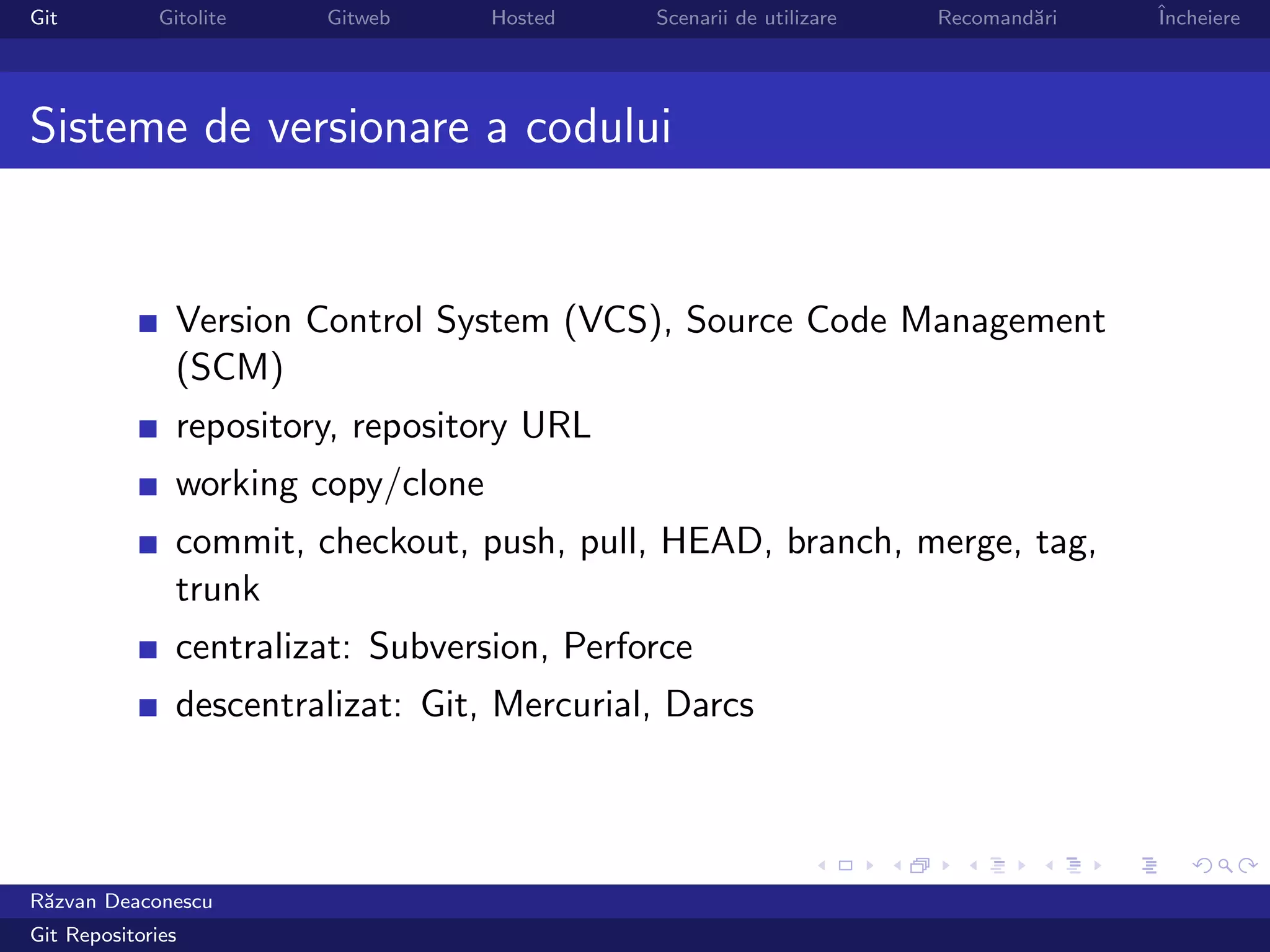 Git           Gitolite   Gitweb      Hosted   Scenarii de utilizare   Recomand˘ri
                                                                              a     ˆ
                                                                                    Incheiere




Sisteme de versionare a codului


                Version Control System (VCS), Source Code Management
                (SCM)
                repository, repository URL
                working copy/clone
                commit, checkout, push, pull, HEAD, branch, merge, tag,
                trunk
                centralizat: Subversion, Perforce
                descentralizat: Git, Mercurial, Darcs




R˘zvan Deaconescu
 a
Git Repositories
 