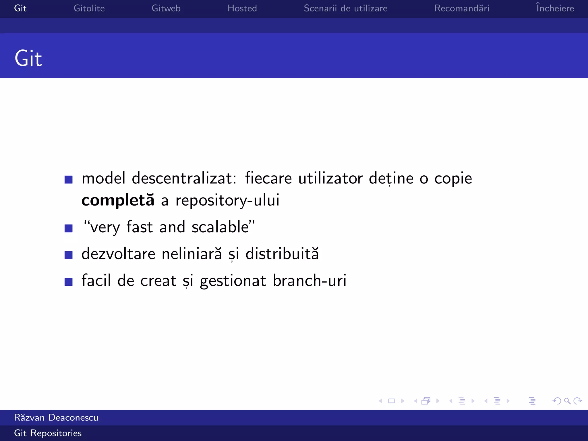 Git           Gitolite    Gitweb     Hosted     Scenarii de utilizare   Recomand˘ri
                                                                                a     ˆ
                                                                                      Incheiere




Git




                model descentralizat: ﬁecare utilizator detine o copie
                                                          ,

                complet˘ a repository-ului
                        a
                “very fast and scalable”
                dezvoltare neliniar˘ si distribuit˘
                                   a ,            a
                facil de creat si gestionat branch-uri
                               ,




R˘zvan Deaconescu
 a
Git Repositories
 