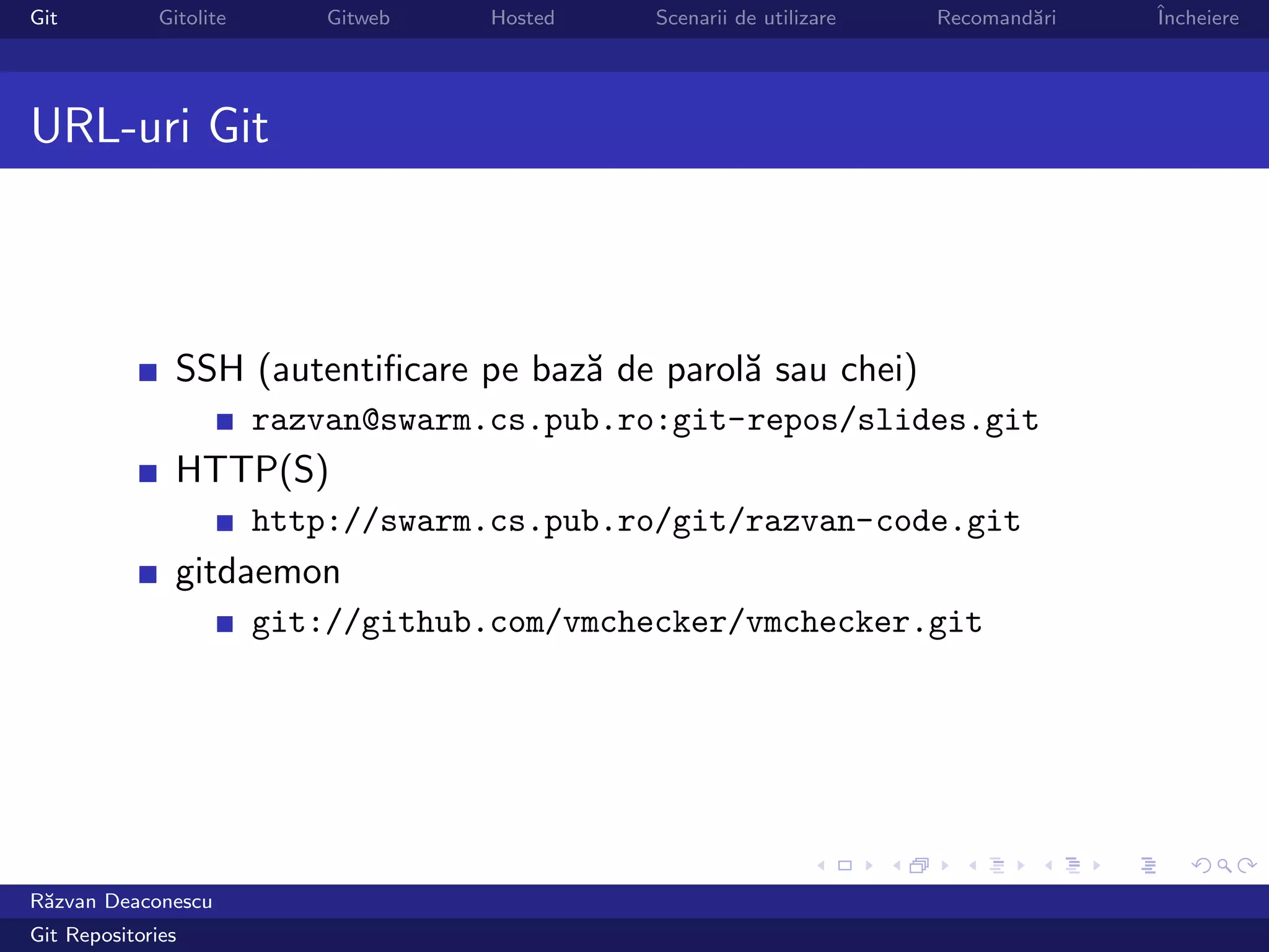 Git           Gitolite       Gitweb   Hosted   Scenarii de utilizare   Recomand˘ri
                                                                               a     ˆ
                                                                                     Incheiere




URL-uri Git



                SSH (autentiﬁcare pe baz˘ de parol˘ sau chei)
                                        a         a
                         razvan@swarm.cs.pub.ro:git-repos/slides.git
                HTTP(S)
                         http://swarm.cs.pub.ro/git/razvan-code.git
                gitdaemon
                         git://github.com/vmchecker/vmchecker.git




R˘zvan Deaconescu
 a
Git Repositories
 