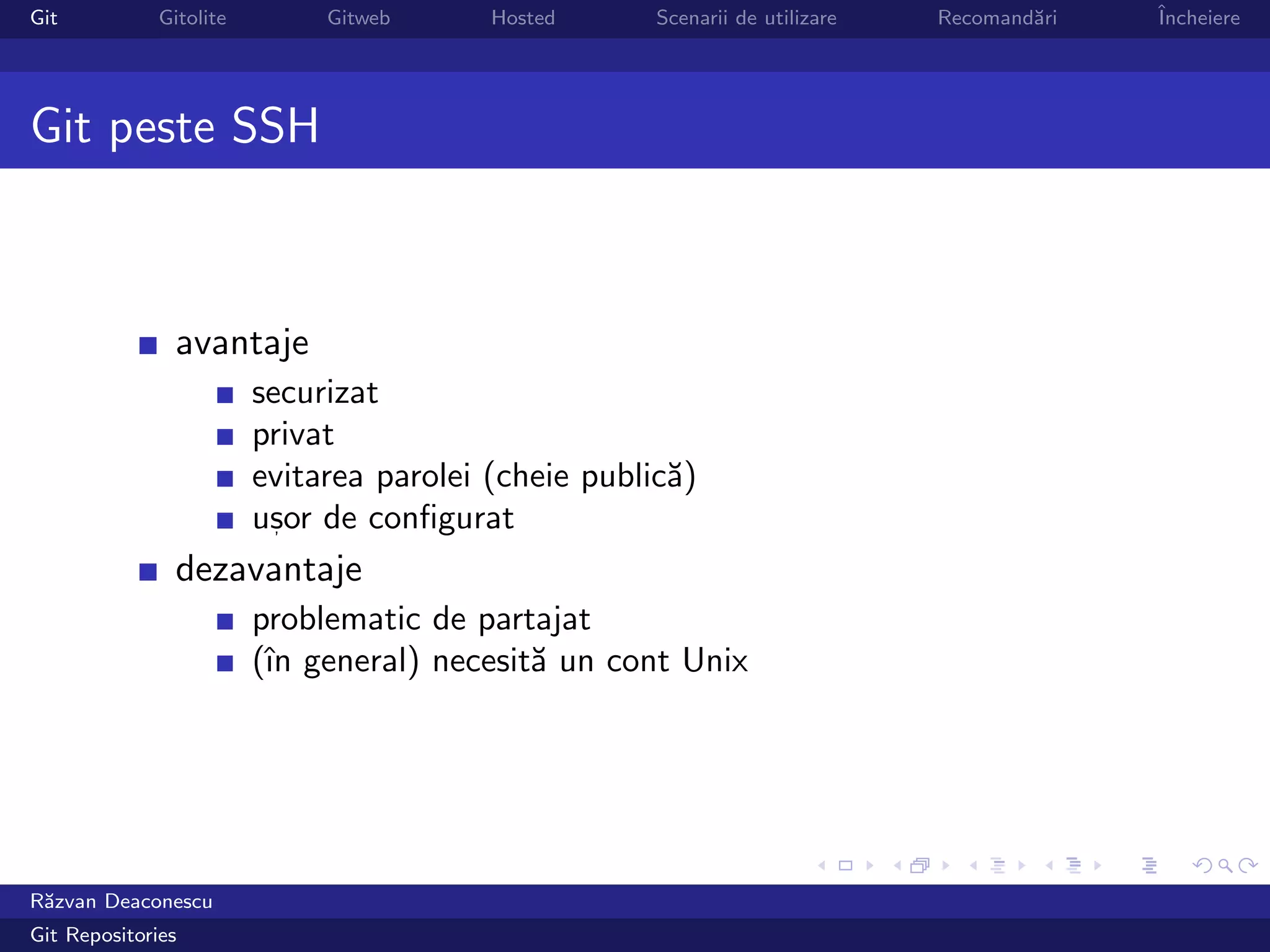 Git           Gitolite        Gitweb      Hosted      Scenarii de utilizare   Recomand˘ri
                                                                                      a     ˆ
                                                                                            Incheiere




Git peste SSH



                avantaje
                         securizat
                         privat
                         evitarea parolei (cheie public˘)
                                                       a
                         usor de conﬁgurat
                           ,

                dezavantaje
                         problematic de partajat
                         (ˆ general) necesit˘ un cont Unix
                          ın                a




R˘zvan Deaconescu
 a
Git Repositories
 