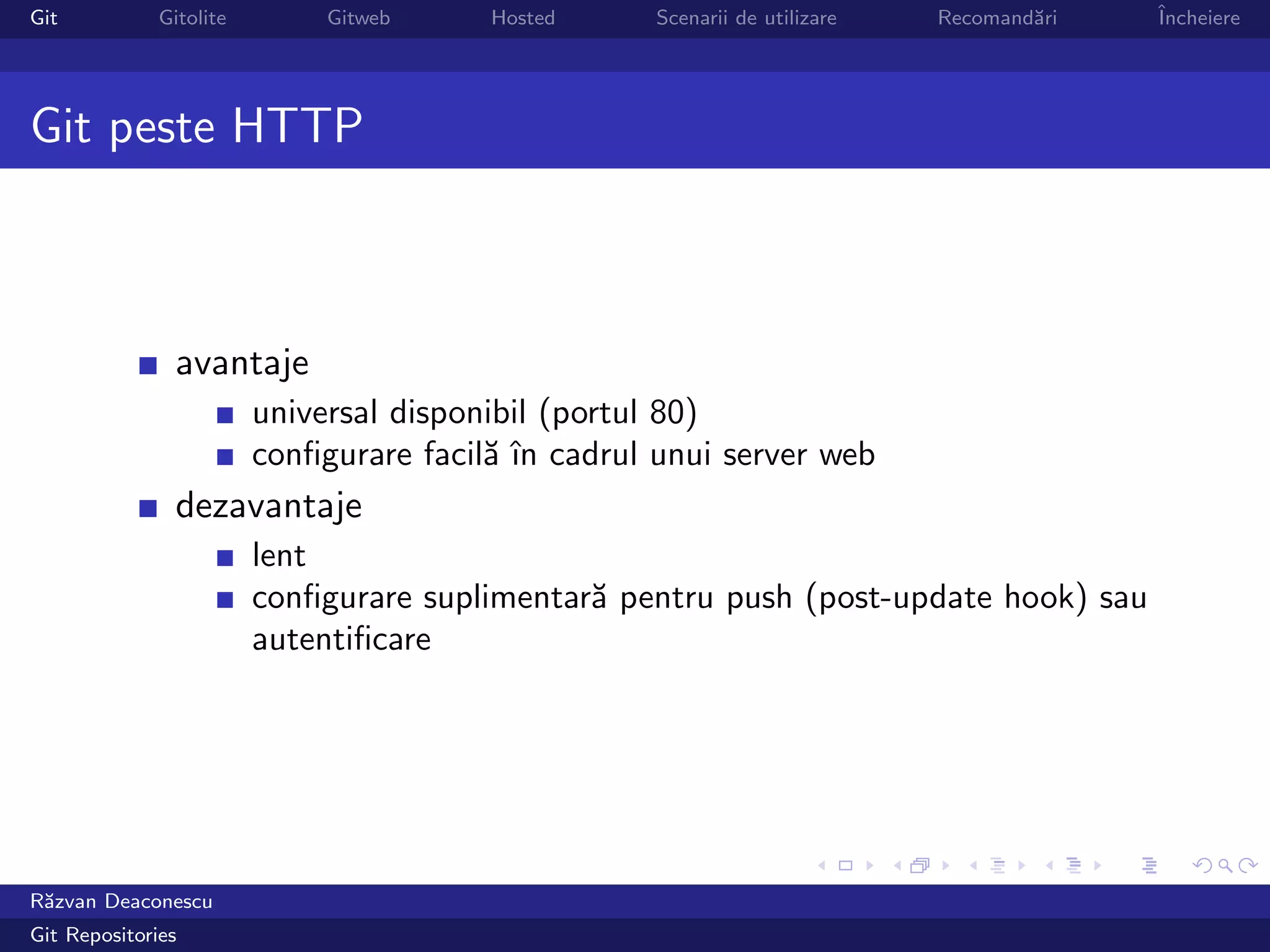 Git           Gitolite        Gitweb     Hosted     Scenarii de utilizare   Recomand˘ri
                                                                                    a     ˆ
                                                                                          Incheiere




Git peste HTTP



                avantaje
                         universal disponibil (portul 80)
                         conﬁgurare facil˘ ˆ cadrul unui server web
                                         a ın
                dezavantaje
                         lent
                         conﬁgurare suplimentar˘ pentru push (post-update hook) sau
                                               a
                         autentiﬁcare




R˘zvan Deaconescu
 a
Git Repositories
 