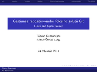 Git           Gitolite   Gitweb     Hosted   Scenarii de utilizare   Recomand˘ri
                                                                             a     ˆ
                                                                                   Incheiere




               Gestiunea repository-urilor folosind solutii Git
                                                        ,

                                  Linux and Open Source


                                   R˘zvan Deaconescu
                                    a
                                   razvan@rosedu.org


                                    24 februarie 2011




R˘zvan Deaconescu
 a
Git Repositories
 