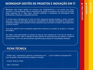 R ealizado pela Project Builder em parceria com ASSESPRO-RJ, é um evento que busca promover a conscientização sobre a importância da gestão de projetos e da busca por inovação pelas empresas de TI. Além disso, pretende estimular o intercâmbio de informações entre profissionais, empresas e instituições da área. O cenário para a década que se inicia em 2011 apresenta grandes desafios a serem vencidos para que o setor de informática atenda às necessidades de soluções tecnológicas inovadoras e complexas exigidas pelos grandes eventos esportivos que ocorrerão no Brasil e, particularmente, no Rio de Janeiro. Com esse objetivo foram convidados palestrantes referência em gestão de projetos e inovação tecnológica. Por último, será apresentado um estudo de caso de uma empresa de TI do Rio de Janeiro, a Informal Informática, sobre a adoção de boas práticas de gerenciamento de projetos e melhoria de processos, com o uso de ferramentas específicas para suporte às metodologias adotadas . WORKSHOP GESTÃO DE PROJETOS E INOVAÇÃO EM TI - Público Alvo:  Empresários, gestores e profissionais com foco em gestão, desenvolvimento, projetos e inovação.   - Horário: 8h45 às 13h00   - Data: 13/12/2010 FICHA TÉCNICA - Local: Auditório da Assespro-RJ   
