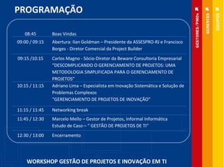 PROGRAMAÇÃO WORKSHOP GESTÃO DE PROJETOS E INOVAÇÃO EM TI 08:45 Boas Vindas 09:00 / 09:15 Abertura: Ilan Goldman – Presidente da ASSESPRO-RJ e Francisco Borges - Diretor Comercial da Project Builder 09:15 /10:15 Carlos Magno - Sócio-Diretor da Beware Consultoria Empresarial “ DESCOMPLICANDO O GERENCIAMENTO DE PROJETOS: UMA METODOLOGIA SIMPLIFICADA PARA O GERENCIAMENTO DE PROJETOS” 10:15 / 11:15 Adriano Lima – Especialista em Inovação Sistemática e Solução de Problemas Complexos “ GERENCIAMENTO DE PROJETOS DE INOVAÇÃO” 11:15 / 11:45 Networking break 11:45 / 12:30 Marcelo Mello – Gestor de Projetos, Informal Informática  Estudo de Caso – “ GESTÃO DE PROJETOS DE TI” 12:30 / 13:00 Encerramento 