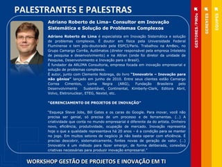 WORKSHOP GESTÃO DE PROJETOS E INOVAÇÃO EM TI PALESTRANTES E PALESTRAS Adriano Roberto de Lima –  Consultor em Inovação Sistemática e Solução de Problemas Complexos Adriano Roberto de Lima  é especialista em Inovação Sistemática e solução de problemas complexos. É doutor em física pela Universidade Federal Fluminense e tem pós-doutorado pela ESPCI/Paris. Trabalhou na AmBev, no Grupo Camargo Corrêa, Autômatos (diretor responsável pela empresa Intelekto de pesquisa e desenvolvimento) e na Altran (onde foi diretor da unidade de Pesquisa, Desenvolvimento e Inovação para o Brasil). É fundador da ARLIMA Consultoria, empresa focada em inovação empresarial e solução de problemas complexos.  É autor, junto com Clemente Nobrega, do livro  “Innovatrix – Inovação para não gênios”  lançado em junho de 2010. Entre seus clientes estão Camargo Correa Cimentos, Loma Negra (ARG), Fundação Brasileira pelo Desenvolvimento  Sustentável, Continental, Kimberly-Clark, Editora Abril, Volvo, Eletronuclear, ETEG, Nextel, etc.  “ GERENCIAMENTO DE PROJETOS DE INOVAÇÃO” “ Esqueça Steve Jobs, Bill Gates e os caras do Google. Para inovar, você não precisa ser genial, só precisa de um processo e de ferramentas. (…) A criatividade que conta no mundo empresarial é diferente da do artista. Dinheiro novo, eficiência, produtividade, ocupação de mercado. Inovação representa hoje o que a qualidade representava há 20 anos – é a condição para se manter no jogo. Em muitos setores de negócio já não basta operar com eficiência. É preciso descobrir, sistematicamente, fontes novas de geração de valor. (…) Innovatrix é um método para fazer emergir, de forma deliberada, conexões criativas necessárias para produzir inovação empresarial.” 