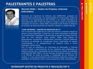WORKSHOP GESTÃO DE PROJETOS E INOVAÇÃO EM TI PALESTRANTES E PALESTRAS Marcelo Mello – Gestor de Projetos, Informal Informática  Mestrando em Engenharia de Software pela COPPE/UFRJ, graduado em Administração de Empresas, com especialização em Programação, Análise de Sistemas e em Datawarehouse pela PUC/Rio e em Gestão Estratégica de Informação pela UFRJ. É líder de projetos e integra o grupo de planejamento estratégico da empresa. Desde 2006 é responsável pelo Projeto de Melhoria do Processo de Desenvolvimento de Software, baseado no Modelo MPS BR. “ CASE INFORMAL - GESTÃO DE PROJETOS DE TI” Com o aumento das exigências por parte dos clientes e constante redução do tempo e prazos disponíveis, a busca por uma maior maturidade na aplicação de conhecimentos, habilidades e ferramentas de gestão de projetos torna-se cada vez mais relevante. Neste sentido, adotar boas práticas de gerenciamento, envolvendo o planejamento, execução e controle colaboram fortemente na definição de cronogramas viáveis, organização de equipes comprometidas e no estabelecimento de objetivos claros a serem alcançados, dentre outros. Com 23 anos de experiência em Tecnologia da Informação, a Informal vivenciou desde o gerenciamento ad hoc, passando pela implantação de práticas internas, até a implantação do seu Sistema de Gestão de Qualidade certificado ISO 9001:2008; e de seu Processo de Software avaliado no nível E do MPS.BR. Ao longo da jornada, a implantação de um escritório de projetos e o bom aproveitamento das ferramentas disponíveis trouxe bons resultados. No Workshop, estas e outras perspectivas serão compartilhadas. 