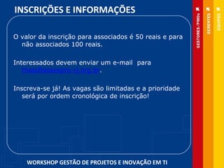 O valor da inscrição para associados é 50 reais e para não associados 100 reais.   Interessados devem enviar um e-mail  para  [email_address] .    Inscreva-se já! As vagas são limitadas e a prioridade será por ordem cronológica de inscrição! INSCRIÇÕES E INFORMAÇÕES  WORKSHOP GESTÃO DE PROJETOS E INOVAÇÃO EM TI 