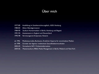Über mich


1977-80   Ausbildung im Sozialversicherungsfach, AOK Hamburg
1980-83   Abitur Abendgymnasium
1984-90   Studium Humanmedizin in Berlin, Hamburg und Bogotà
1991-94   Assistenzarzt in England und Deutschland
1995-98   Vertretungsarzt Arztpraxen, Notarzt


ab 1996   Medizinjournalist, Buchautor, Ärztlicher Experte für verschiedene Medien
ab 1998   Gründer der Agentur medienärzte Gesundheitskommunikation
2002-05   Fernseharzt SAT.1 Frühstücksfernsehen
2004-06   Masterstudium (MBA) Media Management in Berlin, Mailand und New York
 