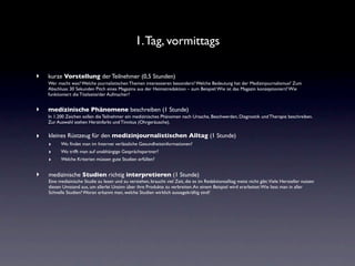 1. Tag, vormittags

‣   kurze Vorstellung der Teilnehmer (0,5 Stunden)
    Wer macht was? Welche journalistischen Themen interessieren besonders? Welche Bedeutung hat der Medizinjournalismus? Zum
    Abschluss: 30 Sekunden Pitch eines Magazins aus der Heimatredaktion – zum Beispiel: Wie ist das Magazin konzeptioniert? Wie
    funktioniert die Titelseite/der Aufmacher?


‣   medizinische Phänomene beschreiben (1 Stunde)
    In 1.200 Zeichen sollen die Teilnehmer ein medizinisches Phänomen nach Ursache, Beschwerden, Diagnostik und Therapie beschreiben.
    Zur Auswahl stehen Herzinfarkt und Tinnitus (Ohrgeräusche).


‣   kleines Rüstzeug für den medizinjournalistischen Alltag (1 Stunde)
    ‣    Wo ﬁndet man im Internet verlässliche Gesundheitsinformationen?
    ‣    Wo trifft man auf unabhängige Gesprächspartner?
    ‣    Welche Kriterien müssen gute Studien erfüllen?


‣   medizinische Studien richtig interpretieren (1 Stunde)
    Eine medizinische Studie zu lesen und zu verstehen, braucht viel Zeit, die es im Redaktionsalltag meist nicht gibt.Viele Hersteller nutzen
    diesen Umstand aus, um allerlei Unsinn über ihre Produkte zu verbreiten. An einem Beispiel wird erarbeitet: Wie liest man in aller
    Schnelle Studien? Woran erkannt man, welche Studien wirklich aussagekräftig sind?
 