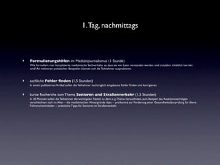 1. Tag, nachmittags



‣   Formulierungshilfen im Medizinjournalismus (1 Stunde)
    Wie formuliert man komplizierte medizinische Sachverhalte so, dass sie von Laien verstanden werden und trotzdem inhaltlich korrekt
    sind? An mehreren praktischen Beispielen können sich die Teilnehmer ausprobieren.



‣   sachliche Fehler ﬁnden (1,5 Stunden)
    In einem publizierten Artikel sollen die Teilnehmer nachträglich eingebaute Fehler ﬁnden und korrigieren.


‣   kurze Recherche zum Thema Senioren und Straßenverkehr (1,5 Stunden)
    In 30 Minuten sollen die Teilnehmer die wichtigsten Fakten zu dem o. g. Thema herausﬁnden, zum Beispiel: das Reaktionsvermögen
    verschlechtert sich im Alter – die medizinischen Hintergründe dazu – pro/kontra zur Forderung einer Gesundheitsüberprüfung für ältere
    Führerscheininhaber – praktische Tipps für Senioren im Straßenverkehr.
 