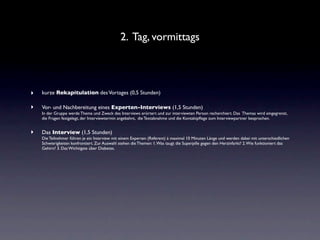 2. Tag, vormittags



‣   kurze Rekapitulation des Vortages (0,5 Stunden)

‣   Vor- und Nachbereitung eines Experten-Interviews (1,5 Stunden)
    In der Gruppe werde Thema und Zweck des Interviews erörtert und zur interviewten Person recherchiert. Das Themas wird eingegrenzt,
    die Fragen festgelegt, der Interviewtermin angebahnt, die Textabnahme und die Kontaktpﬂege zum Interviewpartner besprochen.


‣   Das Interview (1,5 Stunden)
    Die Teilnehmer führen je ein Interview mit einem Experten (Referent) à maximal 10 Minuten Länge und werden dabei mit unterschiedlichen
    Schwierigkeiten konfrontiert. Zur Auswahl stehen die Themen: 1. Was taugt die Superpille gegen den Herzinfarkt? 2. Wie funktioniert das
    Gehirn? 3. Das Wichtigste über Diabetes.
 
