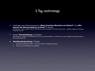 2. Tag, nachmittags



‣   Leserfragen eines Kindes beantworten: „Wozu brauchen Menschen ein Gehirn?“ und „Wie
    kommt die Schmerztablette ins Knie?“ (1 Stunde)
    Die Teilnehmer sollen in jeweils maximal 1.500 Zeichen zwei Leserfragen von Kindern beantworten – möglichst originell und trotzdem
    medizinisch korrekt.


‣   kreative Themenﬁndung (1,5 Stunden)
    Jeder Teilnehmer schlägt drei Gesundheitsthemen für seine Heimatredaktion vor. Die Themen und ihre mögliche Umsetzung werden in
    der Gruppe besprochen.


‣   Abschlussbesprechung (1 Stunde)
    ‣  Spezialisierung Medizinjournalist – ja oder nein? Trends im Medizinjournalismus.
    ‣  Was war gut am Workshop, was hat gefehlt?
 