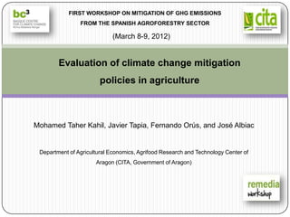 FIRST WORKSHOP ON MITIGATION OF GHG EMISSIONS
                FROM THE SPANISH AGROFORESTRY SECTOR

                             (March 8-9, 2012)


        Evaluation of climate change mitigation
                        policies in agriculture



Mohamed Taher Kahil, Javier Tapia, Fernando Orús, and José Albiac


 Department of Agricultural Economics, Agrifood Research and Technology Center of
                      Aragon (CITA, Government of Aragon)
 