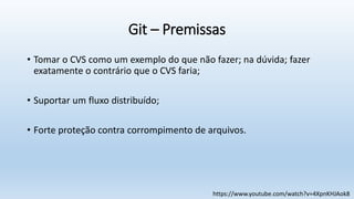 Git – Premissas
• Tomar o CVS como um exemplo do que não fazer; na dúvida; fazer
exatamente o contrário que o CVS faria;
• Suportar um fluxo distribuído;
• Forte proteção contra corrompimento de arquivos.
https://www.youtube.com/watch?v=4XpnKHJAok8
 