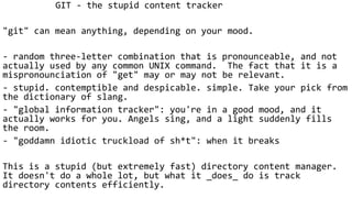 GIT - the stupid content tracker
"git" can mean anything, depending on your mood.
- random three-letter combination that is pronounceable, and not
actually used by any common UNIX command. The fact that it is a
mispronounciation of "get" may or may not be relevant.
- stupid. contemptible and despicable. simple. Take your pick from
the dictionary of slang.
- "global information tracker": you're in a good mood, and it
actually works for you. Angels sing, and a light suddenly fills
the room.
- "goddamn idiotic truckload of sh*t": when it breaks
This is a stupid (but extremely fast) directory content manager.
It doesn't do a whole lot, but what it _does_ do is track
directory contents efficiently.
 
