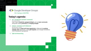 Today’s agenda:
1. Git - Introduction and basic commands
by Goanta Rares
Learn how to install Git, navigate Git Bash, and use basic commands
along with creating branches and merging changes.
2. GitHub - Contribute and Collaborate
by Marinescu Teodor
Discover how to create and clone repositories, collaborate by pushing
changes, fork repositories, create pull requests, and manage contributions
from a maintainer's perspective.
3. Q&A and Networking
On Campus UNSTPB
 