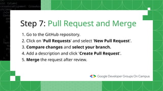 Step 7: Pull Request and Merge
1. Go to the GitHub repository.
2. Click on 'Pull Requests' and select 'New Pull Request'.
3. Compare changes and select your branch.
4. Add a description and click 'Create Pull Request'.
5. Merge the request after review.
 