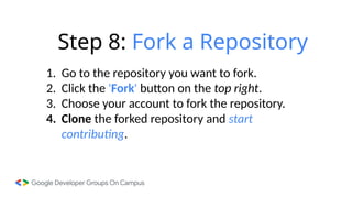 Step 8: Fork a Repository
1. Go to the repository you want to fork.
2. Click the 'Fork' button on the top right.
3. Choose your account to fork the repository.
4. Clone the forked repository and start
contributing.
 
