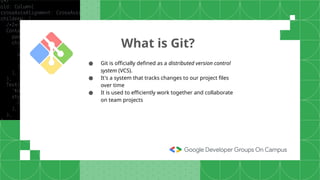 What is Git?
● Git is officially defined as a distributed version control
system (VCS).
● It's a system that tracks changes to our project files
over time
● It is used to efficiently work together and collaborate
on team projects
 