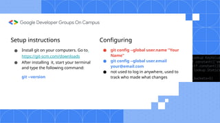 Setup instructions
● Install git on your computers. Go to
https://git-scm.com/downloads
● After installing it, start your terminal
and type the following command:
git --version
Configuring
● git config --global user.name "Your
Name"
● git config --global user.email
your@email.com
● not used to log in anywhere, used to
track who made what changes
 