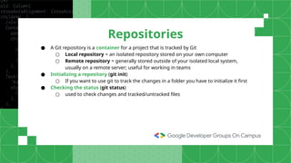 ● A Git repository is a container for a project that is tracked by Git
○ Local repository = an isolated repository stored on your own computer
○ Remote repository = generally stored outside of your isolated local system,
usually on a remote server; useful for working in teams
● Initializing a repository (git init)
○ If you want to use git to track the changes in a folder you have to initialize it first
● Checking the status (git status)
○ used to check changes and tracked/untracked files
Repositories
 