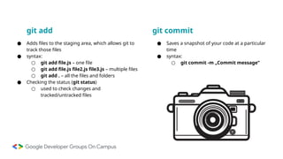 git add
● Adds files to the staging area, which allows git to
track those files
● syntax:
○ git add file.js – one file
○ git add file.js file2.js file3.js – multiple files
○ git add . – all the files and folders
● Checking the status (git status)
○ used to check changes and
tracked/untracked files
git commit
● Saves a snapshot of your code at a particular
time
● syntax:
○ git commit -m „Commit message”
 