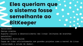 Velocidade
Design simples
Suporte robusto a desenvolvimento não linear (milhares de branches
paralelos)
Totalmente distribuído
Capaz de lidar eficientemente com grandes projetos como o kernel do Linux
(velocidade e volume de dados).
Eles queriam que
o sistema fosse
semelhante ao
BitKeeper
 