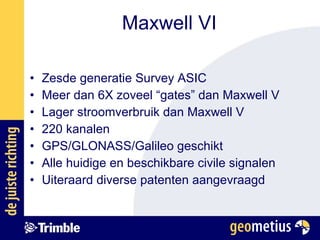 Maxwell VI Zesde generatie Survey ASIC Meer dan 6X zoveel “gates” dan Maxwell V Lager stroomverbruik dan Maxwell V 220 kanalen GPS/GLONASS/Galileo geschikt Alle huidige en beschikbare civile signalen Uiteraard diverse patenten aangevraagd 