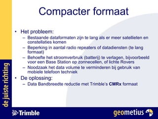 Compacter formaat Het probleem:  Bestaande dataformaten zijn te lang als er meer satellieten en constellaties komen Beperking in aantal radio repeaters of datadiensten (te lang formaat) Behoefte het stroomverbruik (batterij) te verlagen, bijvoorbeeld voor een Base Station op zonnecellen, of lichte Rovers Noodzaak het data volume te verminderen bij gebruik van mobiele telefoon techniek  De oplossing:  Data Bandbreedte reductie met Trimble’s  CMRx  formaat 