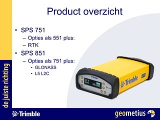 SPS 751 Opties als 551 plus: RTK SPS 851 Opties als 751 plus: GLONASS L5 L2C Product overzicht 