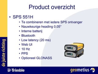 SPS 551H Te combineren met iedere SPS ontvanger Nauwkeurige heading 0.05 ° Interne batterij Bluetooth Low latency (20 ms) Web UI 10 Hz PPS Optioneel GLONASS Product overzicht 