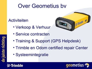 Over Geometius bv Activiteiten Verkoop & Verhuur Service contracten Training & Support (GPS Helpdesk) Trimble en Odom certified repair Center Systeemintegratie 