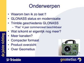 Onderwerpen Waarom ben ik zo laat !! GLONASS status en modernisatie Trimble geschiedenis GLONASS “ Pas” 4 jaar commercieel beschikbaar Wat is/komt er eigenlijk nog meer? Meer kanalen? Compacter formaat Product overzicht Over Geometius 