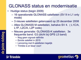 Huidige status (begin 2009) 16 operationele GLONASS satellieten (SV 9 in L1 only mode) 3 nieuwe satellieten gelanceerd op 25 december 2008 Alles GLONASS M satellieten, behalve SV 4.  ( L1C/A, L1P, L2C/A, L2P code) Nieuwe generatie: GLONASS-K satellieten.  3e frequentie band: G3 (dicht bij GPS L5 band) Nog geen signaal definitie Eerste satelliet in 2015 Lancering met 8 satellieten tegelijk Trimble is er klaar voor! GLONASS status en modernisatie 