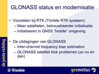 Voordelen bij RTK (Trimble RTK systeem)   Meer satellieten, betrouwbaarder initialisatie Initialiseren in GNSS “hostile” omgeving De uitdagingen van GLONASS Inter-channel frequency bias estimation GLONASS satelliet klok problemen (zo nu en dan) GLONASS status en modernisatie 