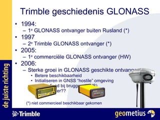 Trimble geschiedenis GLONASS 1994:  1 e  GLONASS ontvanger buiten Rusland (*) 1997 2 e  Trimble GLONASS ontvanger (*) 2005: 1 e  commerciële GLONASS ontvanger (HW) 2006: Sterke groei in GLONASS geschikte ontvangers Betere beschikbaarheid Initialiseren in GNSS “hostile” omgeving Langer fixed bij bruggen (RWS) Meer is beter?? (*) niet commercieel beschikbaar gekomen 