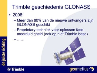 Trimble geschiedenis GLONASS 2008: Meer dan 80% van de nieuwe ontvangers zijn GLONASS geschikt Proprietary techniek voor oplossen fase meerduidigheid (ook op niet Trimble base) …… 